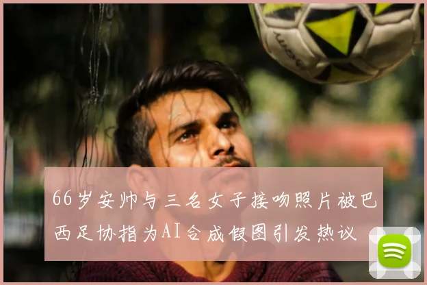 66岁安帅与三名女子接吻照片被巴西足协指为AI合成假图引发热议