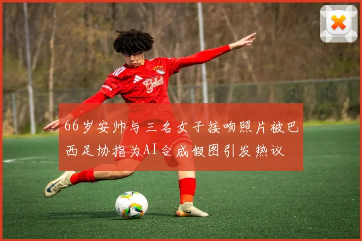 66岁安帅与三名女子接吻照片被巴西足协指为AI合成假图引发热议