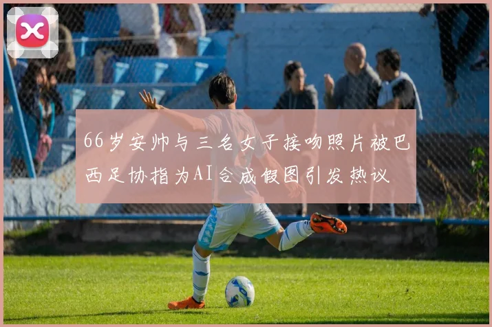 66岁安帅与三名女子接吻照片被巴西足协指为AI合成假图引发热议