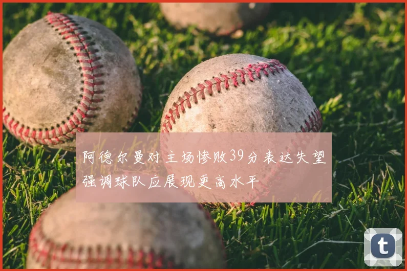 阿德尔曼对主场惨败39分表达失望强调球队应展现更高水平