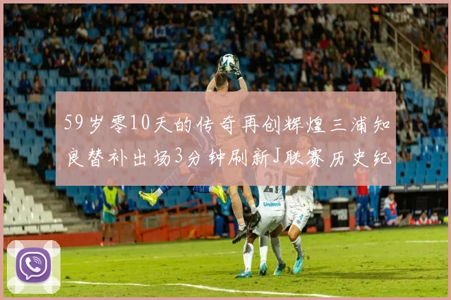 59岁零10天的传奇再创辉煌三浦知良替补出场3分钟刷新J联赛历史纪录