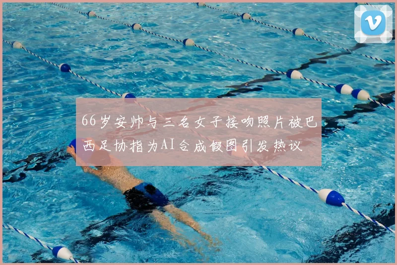 66岁安帅与三名女子接吻照片被巴西足协指为AI合成假图引发热议