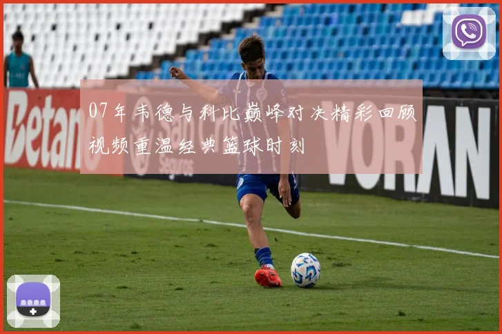 07年韦德与科比巅峰对决精彩回顾视频重温经典篮球时刻