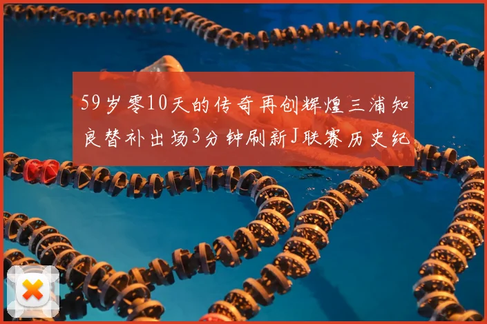 59岁零10天的传奇再创辉煌三浦知良替补出场3分钟刷新J联赛历史纪录