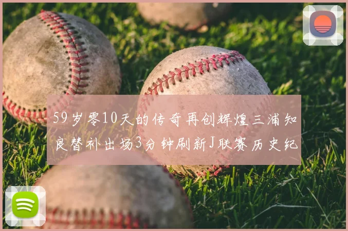 59岁零10天的传奇再创辉煌三浦知良替补出场3分钟刷新J联赛历史纪录