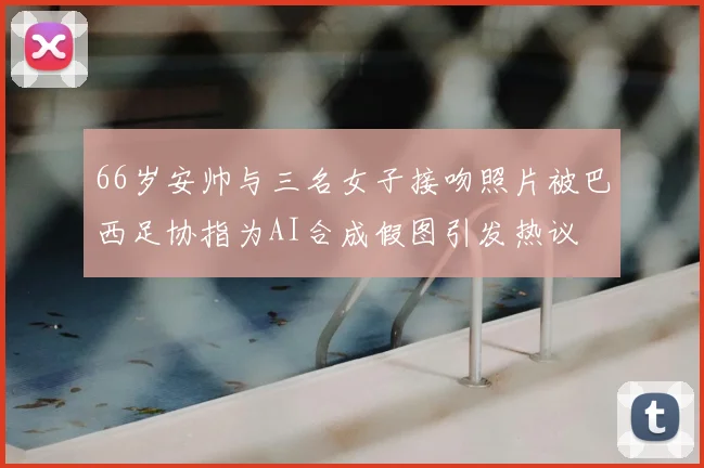 66岁安帅与三名女子接吻照片被巴西足协指为AI合成假图引发热议