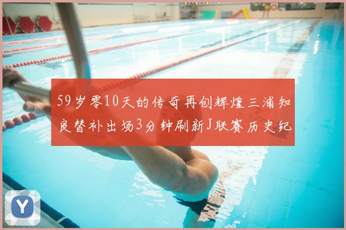 59岁零10天的传奇再创辉煌三浦知良替补出场3分钟刷新J联赛历史纪录