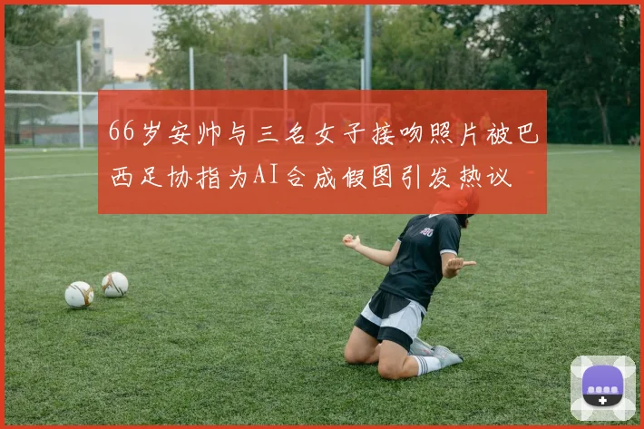 66岁安帅与三名女子接吻照片被巴西足协指为AI合成假图引发热议