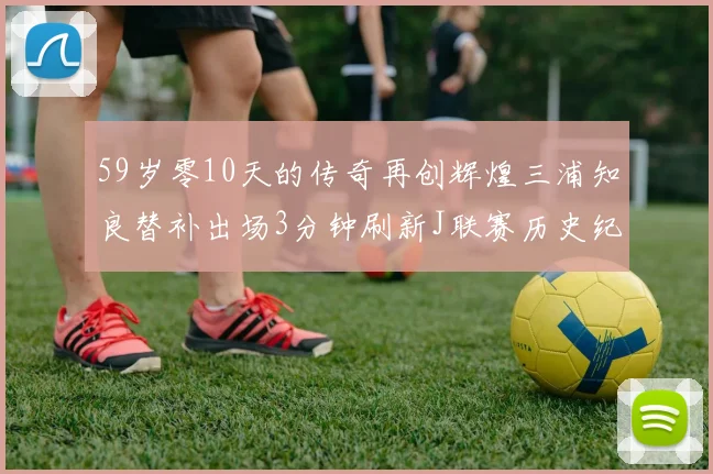 59岁零10天的传奇再创辉煌三浦知良替补出场3分钟刷新J联赛历史纪录