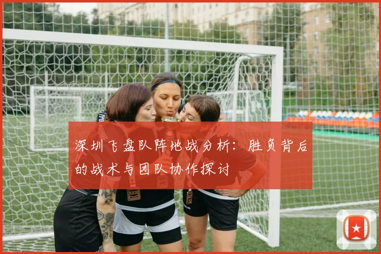 深圳飞盘队阵地战分析:胜负背后的战术与团队协作探讨