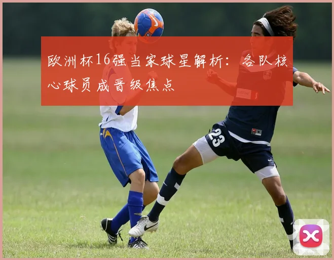 欧洲杯16强当家球星解析:各队核心球员成晋级焦点