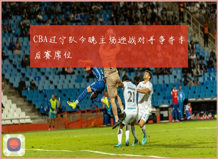 CBA辽宁队今晚主场迎战对手争夺季后赛席位