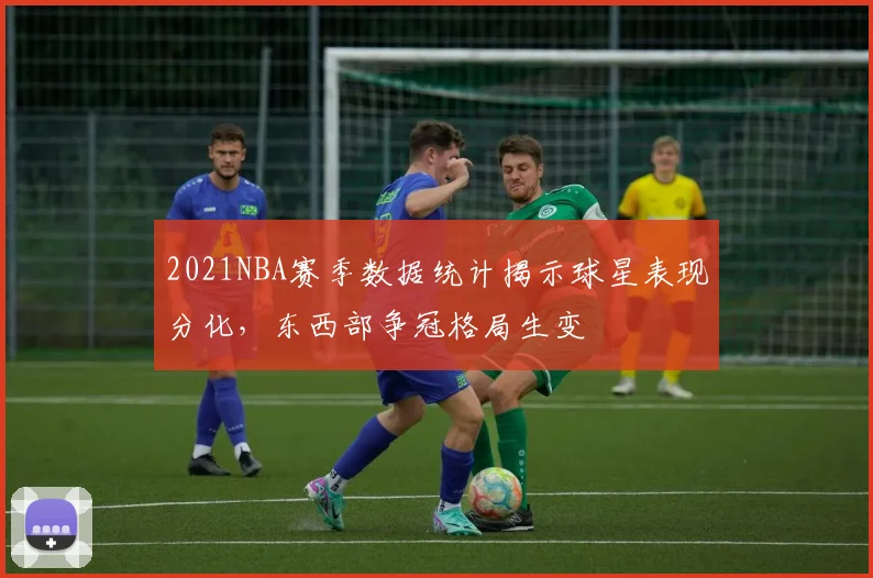 2021NBA赛季数据统计揭示球星表现分化,东西部争冠格局生变