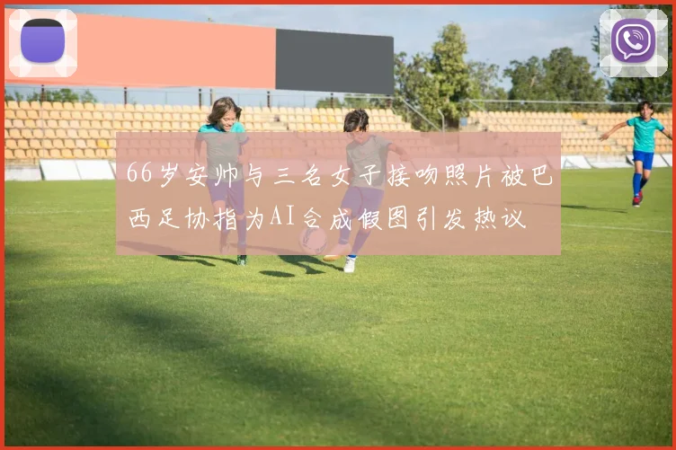 66岁安帅与三名女子接吻照片被巴西足协指为AI合成假图引发热议