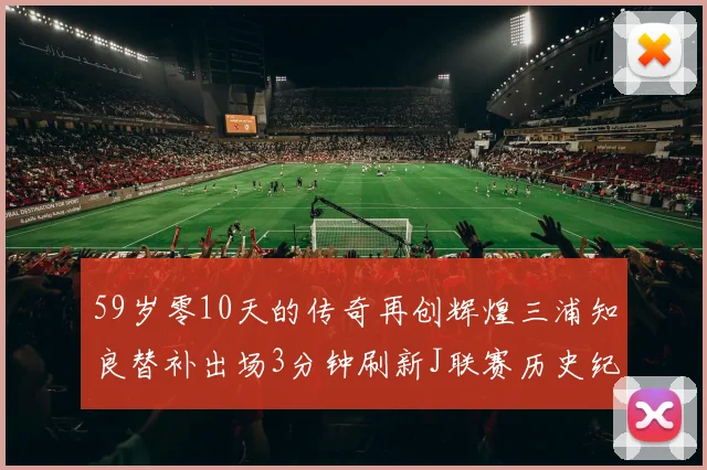 59岁零10天的传奇再创辉煌三浦知良替补出场3分钟刷新J联赛历史纪录