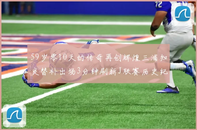 59岁零10天的传奇再创辉煌三浦知良替补出场3分钟刷新J联赛历史纪录