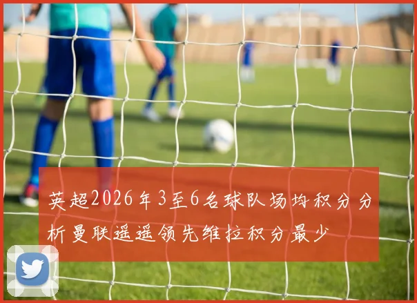 英超2026年3至6名球队场均积分分析曼联遥遥领先维拉积分最少