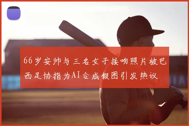 66岁安帅与三名女子接吻照片被巴西足协指为AI合成假图引发热议