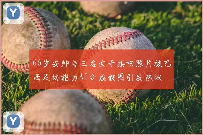 66岁安帅与三名女子接吻照片被巴西足协指为AI合成假图引发热议