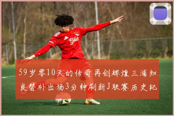 59岁零10天的传奇再创辉煌三浦知良替补出场3分钟刷新J联赛历史纪录