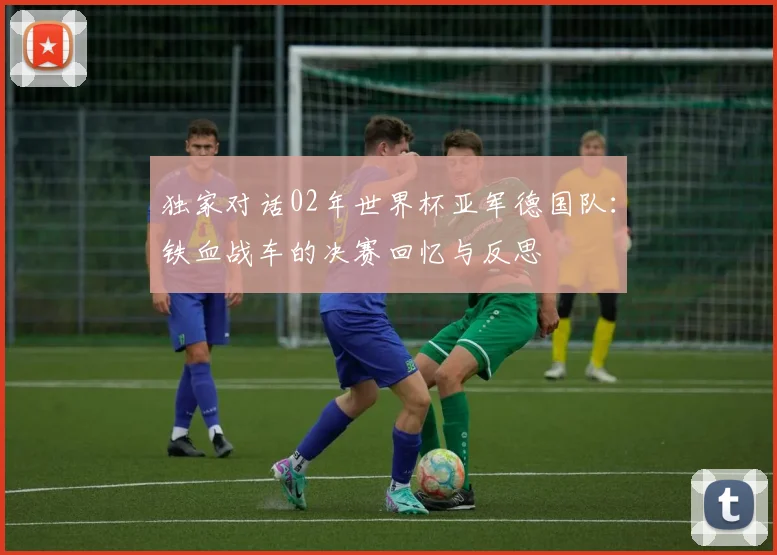 独家对话02年世界杯亚军德国队:铁血战车的决赛回忆与反思