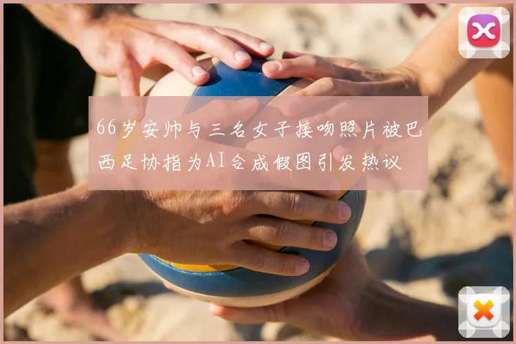66岁安帅与三名女子接吻照片被巴西足协指为AI合成假图引发热议