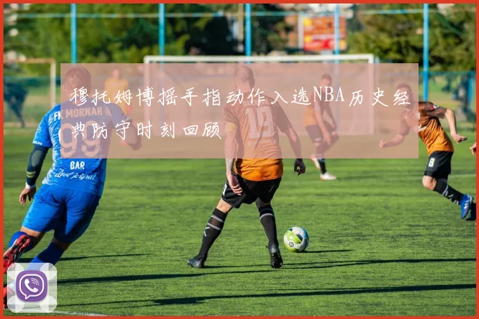 穆托姆博摇手指动作入选NBA历史经典防守时刻回顾