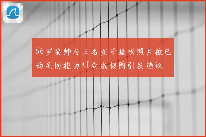 66岁安帅与三名女子接吻照片被巴西足协指为AI合成假图引发热议