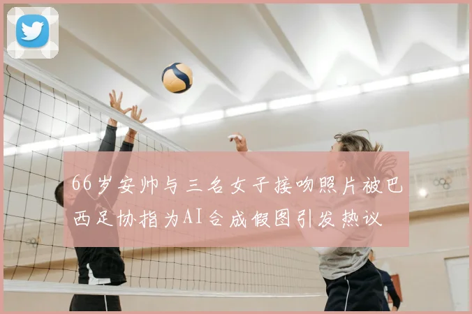 66岁安帅与三名女子接吻照片被巴西足协指为AI合成假图引发热议