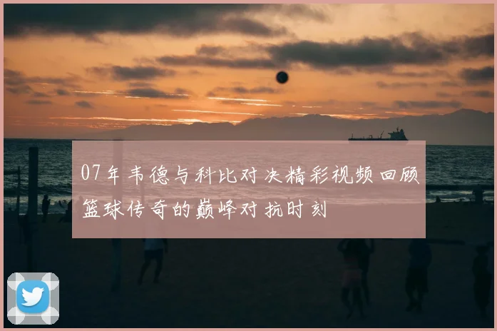 07年韦德与科比对决精彩视频回顾篮球传奇的巅峰对抗时刻