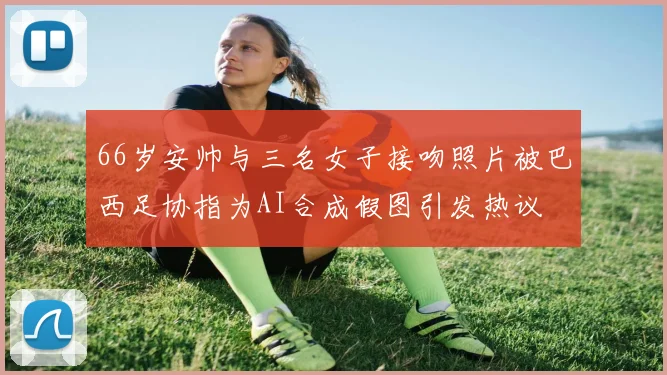 66岁安帅与三名女子接吻照片被巴西足协指为AI合成假图引发热议