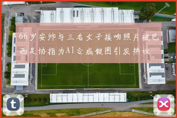 66岁安帅与三名女子接吻照片被巴西足协指为AI合成假图引发热议