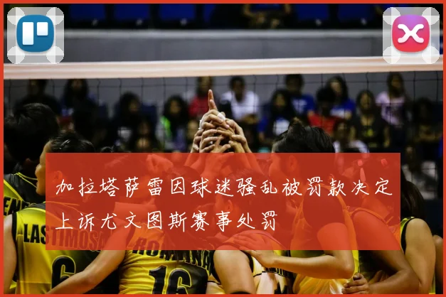 加拉塔萨雷因球迷骚乱被罚款决定上诉尤文图斯赛事处罚