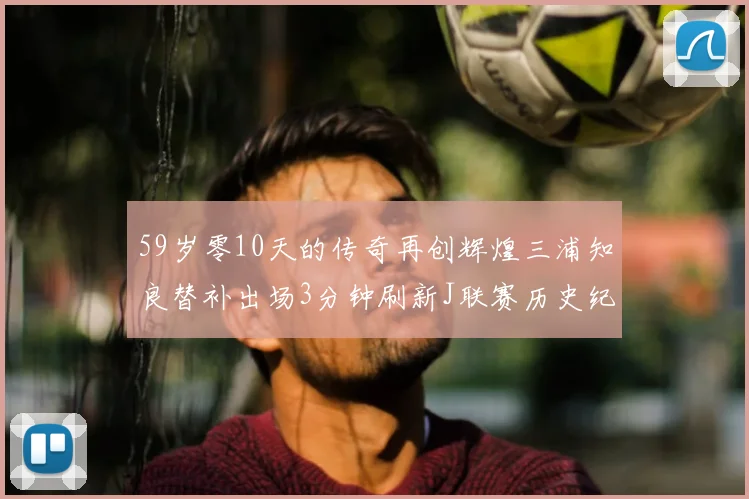 59岁零10天的传奇再创辉煌三浦知良替补出场3分钟刷新J联赛历史纪录