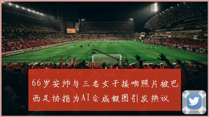 66岁安帅与三名女子接吻照片被巴西足协指为AI合成假图引发热议