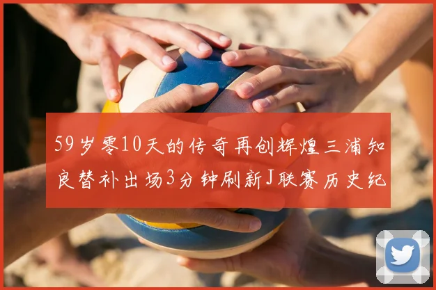 59岁零10天的传奇再创辉煌三浦知良替补出场3分钟刷新J联赛历史纪录