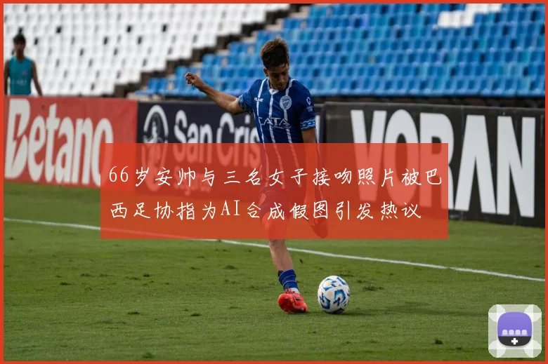 66岁安帅与三名女子接吻照片被巴西足协指为AI合成假图引发热议
