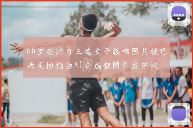 66岁安帅与三名女子接吻照片被巴西足协指为AI合成假图引发热议