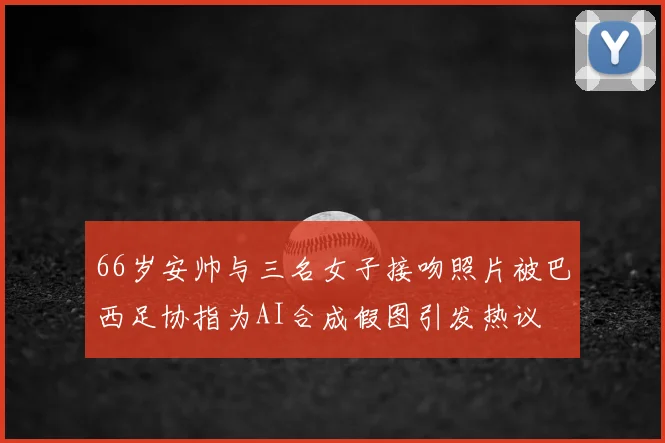66岁安帅与三名女子接吻照片被巴西足协指为AI合成假图引发热议