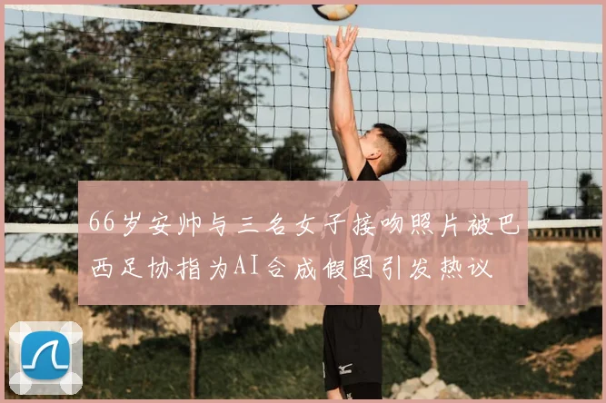 66岁安帅与三名女子接吻照片被巴西足协指为AI合成假图引发热议