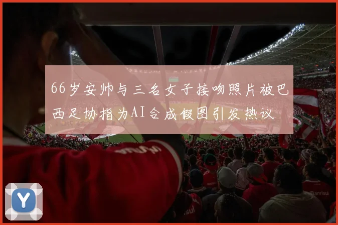 66岁安帅与三名女子接吻照片被巴西足协指为AI合成假图引发热议