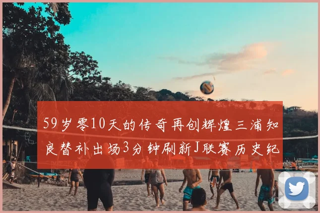 59岁零10天的传奇再创辉煌三浦知良替补出场3分钟刷新J联赛历史纪录