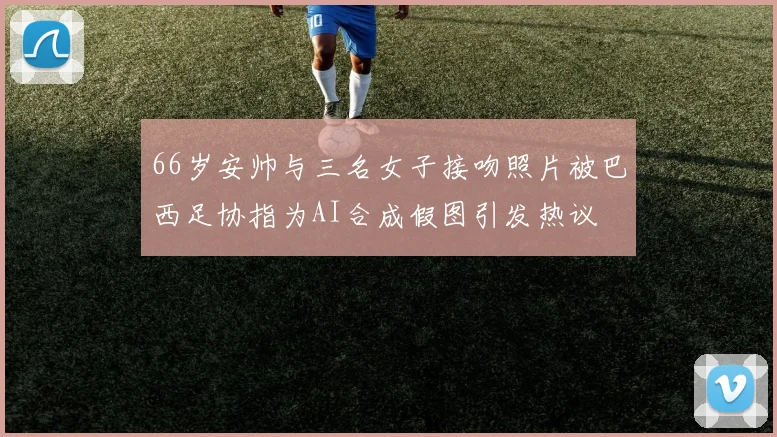 66岁安帅与三名女子接吻照片被巴西足协指为AI合成假图引发热议