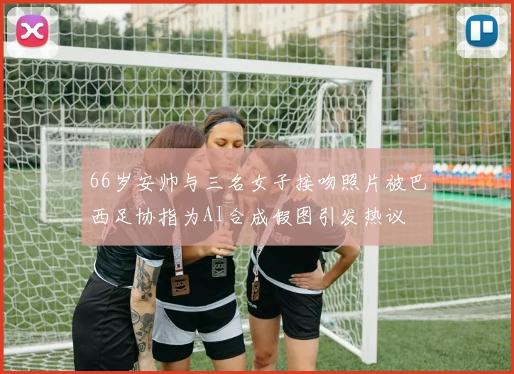 66岁安帅与三名女子接吻照片被巴西足协指为AI合成假图引发热议