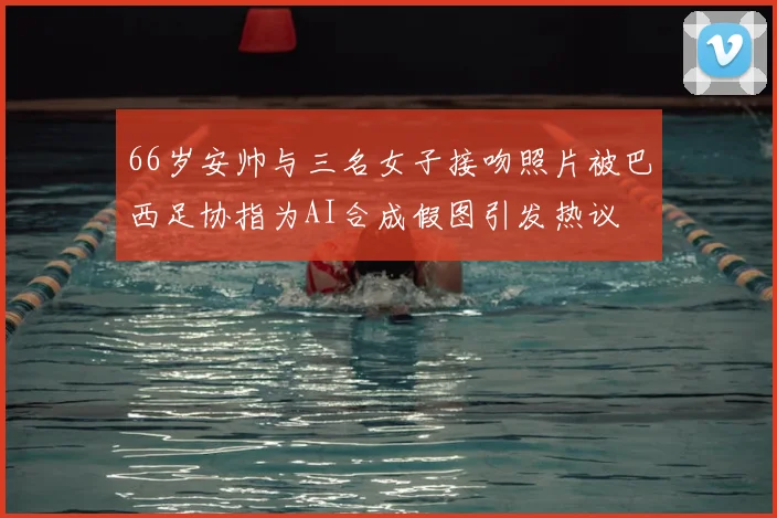 66岁安帅与三名女子接吻照片被巴西足协指为AI合成假图引发热议