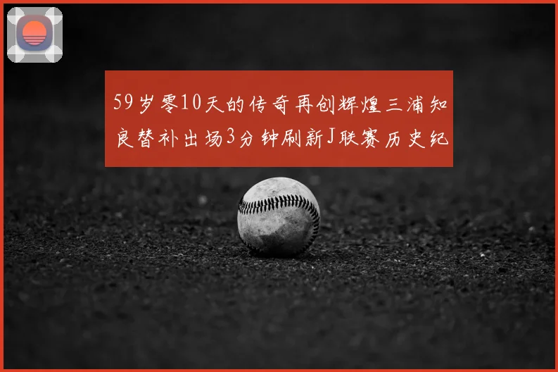 59岁零10天的传奇再创辉煌三浦知良替补出场3分钟刷新J联赛历史纪录