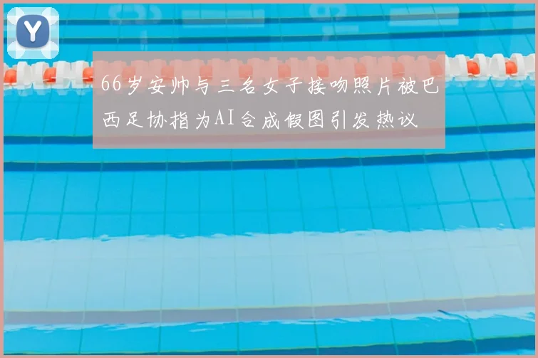 66岁安帅与三名女子接吻照片被巴西足协指为AI合成假图引发热议