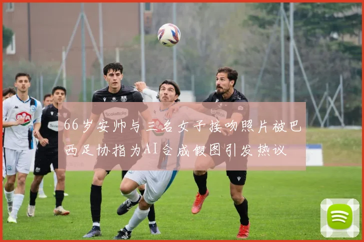 66岁安帅与三名女子接吻照片被巴西足协指为AI合成假图引发热议