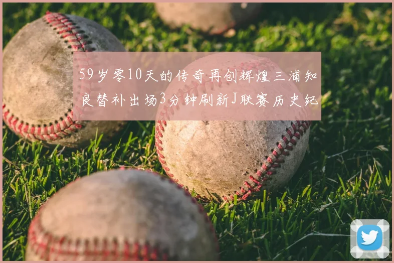 59岁零10天的传奇再创辉煌三浦知良替补出场3分钟刷新J联赛历史纪录