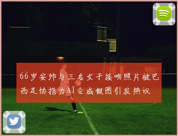 66岁安帅与三名女子接吻照片被巴西足协指为AI合成假图引发热议